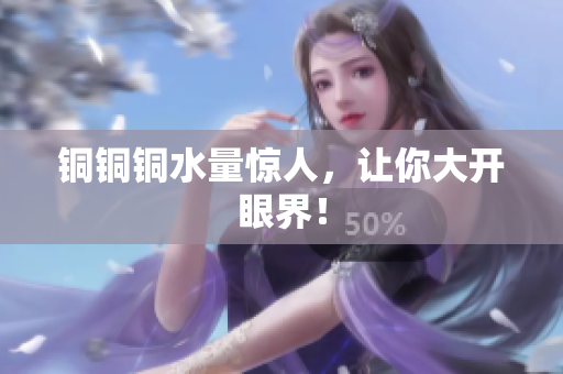 铜铜铜水量惊人，让你大开眼界！