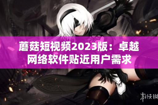 蘑菇短视频2023版：卓越网络软件贴近用户需求