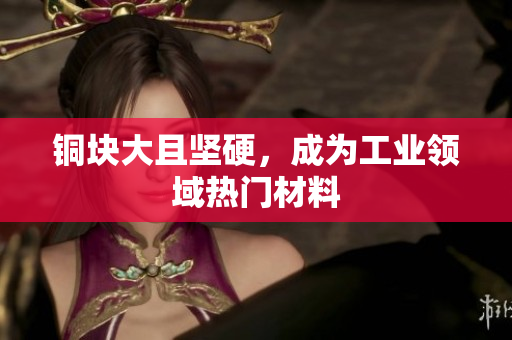 铜块大且坚硬，成为工业领域热门材料