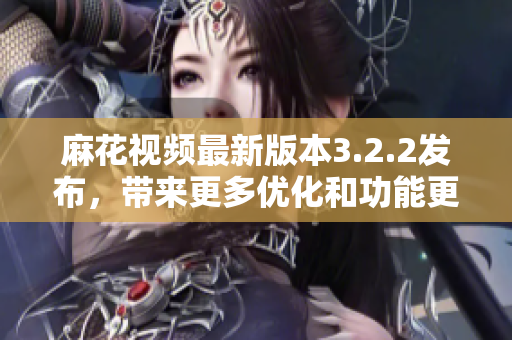 麻花视频最新版本3.2.2发布，带来更多优化和功能更新