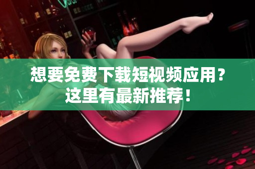 想要免费下载短视频应用？这里有最新推荐！