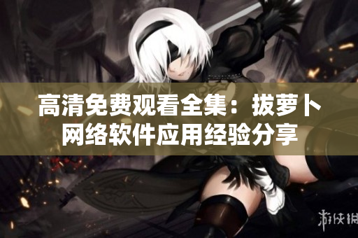 高清免费观看全集：拔萝卜网络软件应用经验分享