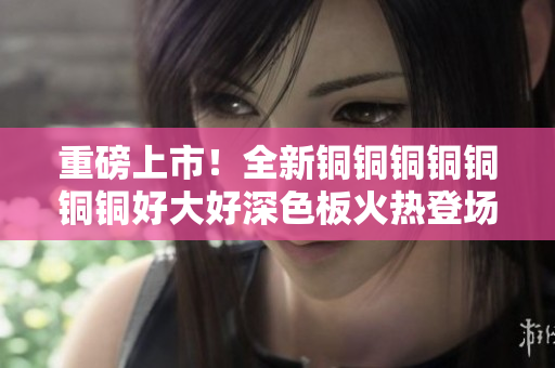 重磅上市！全新铜铜铜铜铜铜铜好大好深色板火热登场