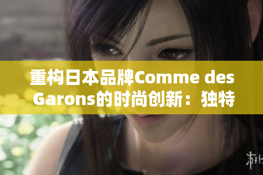重构日本品牌Comme des Garons的时尚创新：独特设计风格