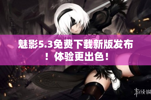 魅影5.3免费下载新版发布！体验更出色！