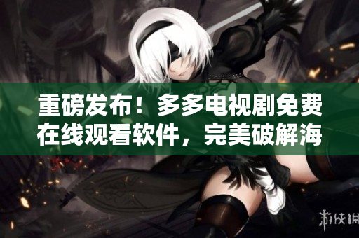 重磅发布！多多电视剧免费在线观看软件，完美破解海量VIP资源！
