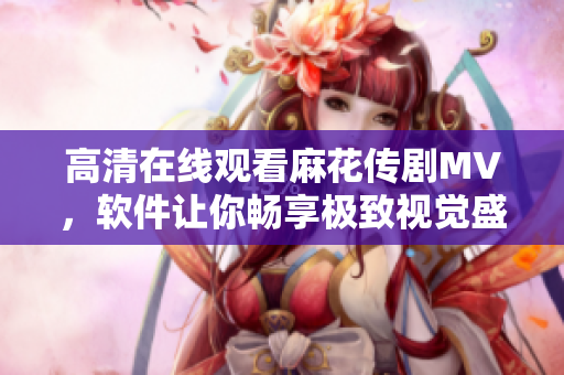 高清在线观看麻花传剧MV，软件让你畅享极致视觉盛宴