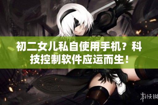 初二女儿私自使用手机？科技控制软件应运而生！