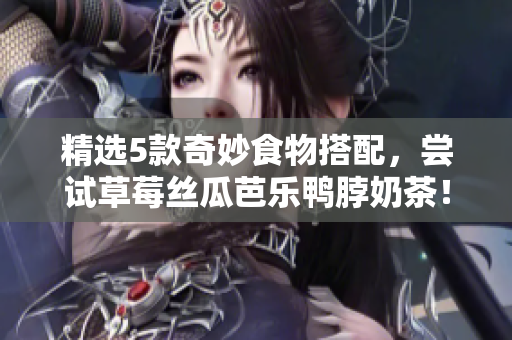 精选5款奇妙食物搭配，尝试草莓丝瓜芭乐鸭脖奶茶！