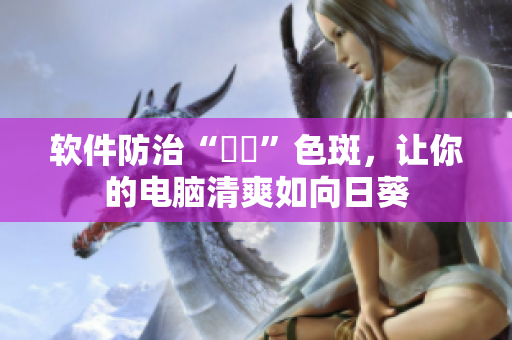 软件防治“卍卍”色斑，让你的电脑清爽如向日葵