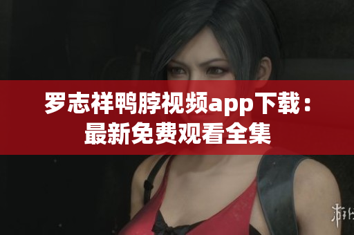 罗志祥鸭脖视频app下载：最新免费观看全集