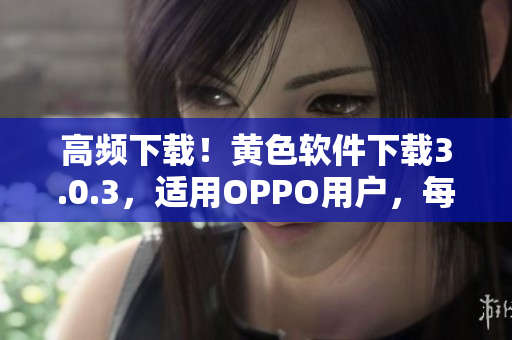 高频下载！黄色软件下载3.0.3，适用OPPO用户，每日限3次使用！