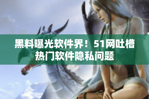 黑料曝光软件界！51网吐槽热门软件隐私问题