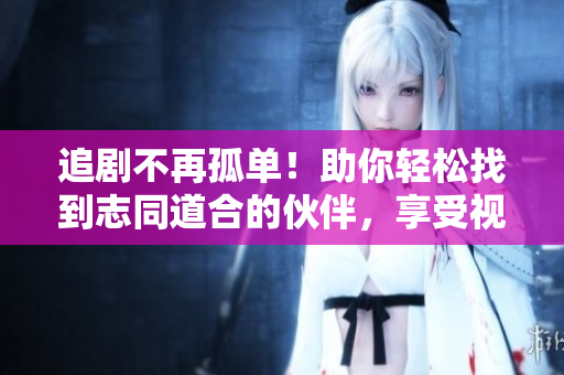 追剧不再孤单！助你轻松找到志同道合的伙伴，享受视觉盛宴