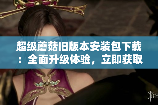 超级蘑菇旧版本安装包下载：全面升级体验，立即获取最新版！
