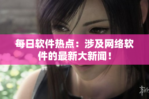 每日软件热点：涉及网络软件的最新大新闻！