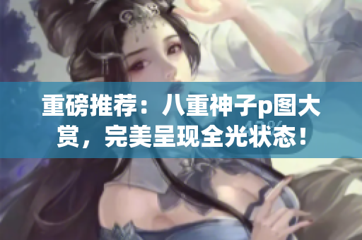 重磅推荐：八重神子p图大赏，完美呈现全光状态！