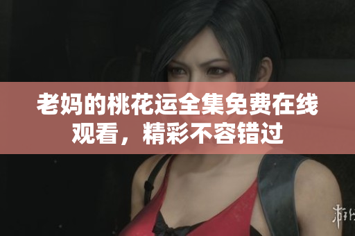 老妈的桃花运全集免费在线观看，精彩不容错过