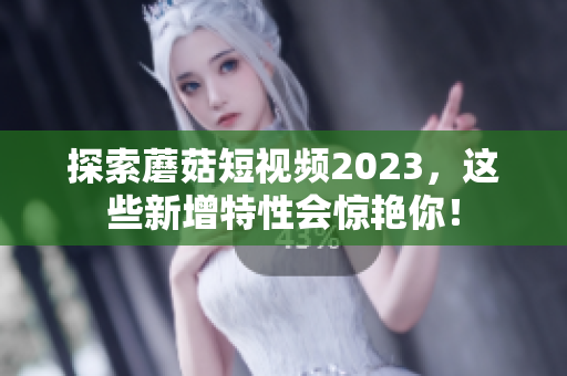 探索蘑菇短视频2023，这些新增特性会惊艳你！