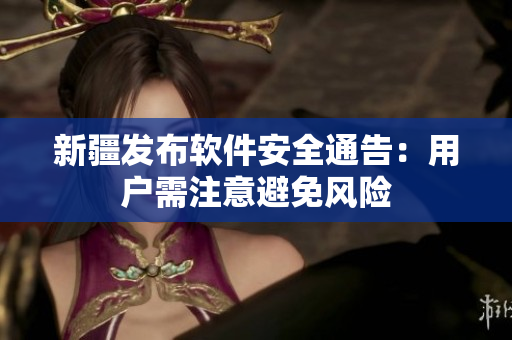 新疆发布软件安全通告：用户需注意避免风险