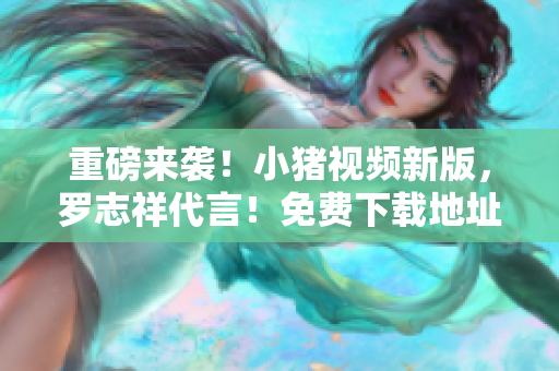 重磅来袭！小猪视频新版，罗志祥代言！免费下载地址秒知！