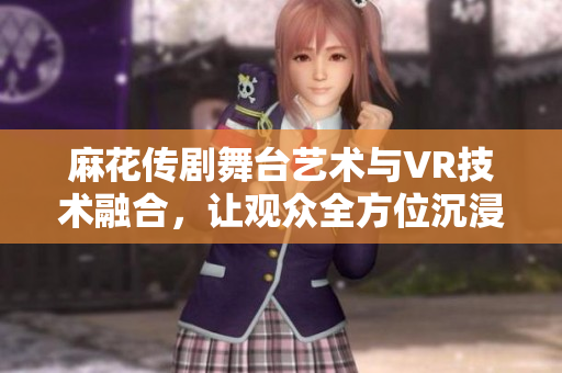 麻花传剧舞台艺术与VR技术融合，让观众全方位沉浸式体验
