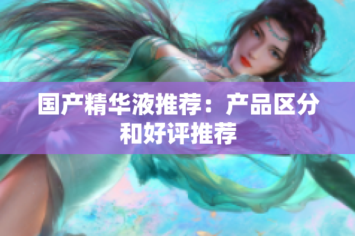 国产精华液推荐：产品区分和好评推荐