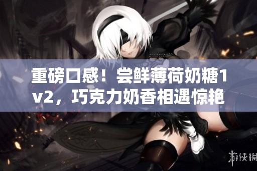 重磅口感！尝鲜薄荷奶糖1v2，巧克力奶香相遇惊艳味蕾