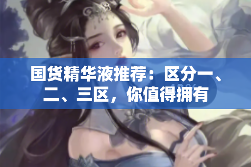 国货精华液推荐：区分一、二、三区，你值得拥有