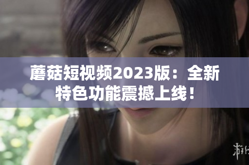 蘑菇短视频2023版：全新特色功能震撼上线！