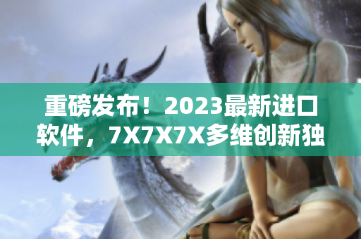 重磅发布！2023最新进口软件，7X7X7X多维创新独显优势