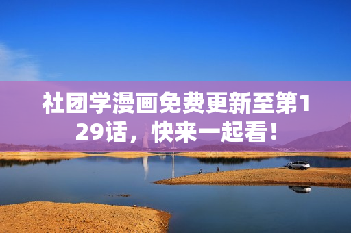 社团学漫画免费更新至第129话，快来一起看！