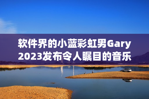 软件界的小蓝彩虹男Gary2023发布令人瞩目的音乐编程作品