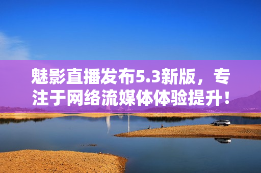 魅影直播发布5.3新版，专注于网络流媒体体验提升！