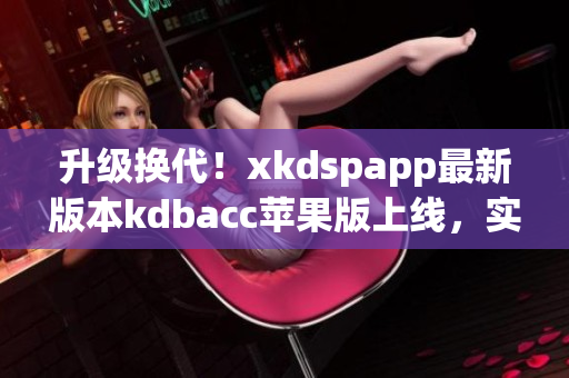 升级换代！xkdspapp最新版本kdbacc苹果版上线，实用性再获提升！