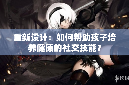重新设计：如何帮助孩子培养健康的社交技能？