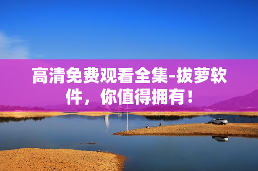 高清免费观看全集-拔萝软件，你值得拥有！