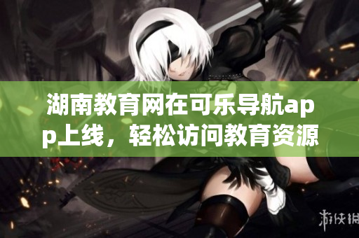 湖南教育网在可乐导航app上线，轻松访问教育资源