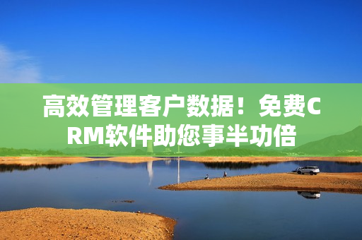 高效管理客户数据！免费CRM软件助您事半功倍