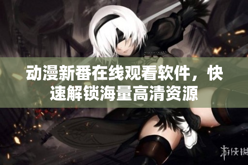 动漫新番在线观看软件，快速解锁海量高清资源