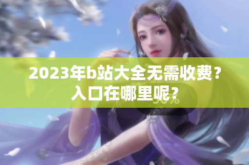 2023年b站大全无需收费？入口在哪里呢？