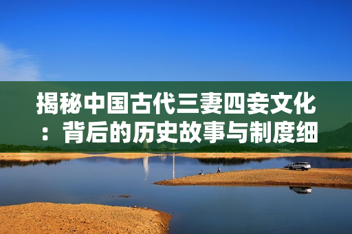 揭秘中国古代三妻四妾文化：背后的历史故事与制度细节