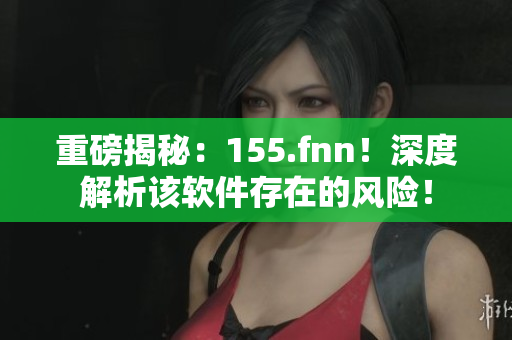 重磅揭秘：155.fnn！深度解析该软件存在的风险！