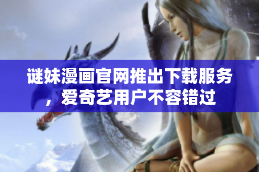 谜妹漫画官网推出下载服务，爱奇艺用户不容错过