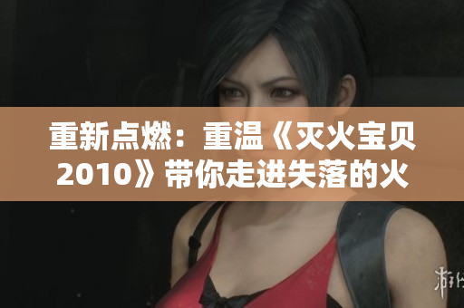 重新点燃：重温《灭火宝贝2010》带你走进失落的火凤凰