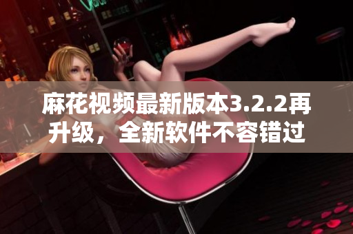 麻花视频最新版本3.2.2再升级，全新软件不容错过