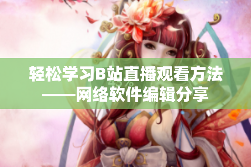 轻松学习B站直播观看方法——网络软件编辑分享