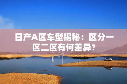日产A区车型揭秘：区分一区二区有何差异？