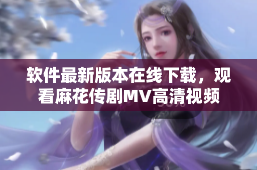 软件最新版本在线下载，观看麻花传剧MV高清视频