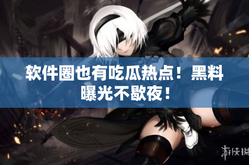 软件圈也有吃瓜热点！黑料曝光不歇夜！